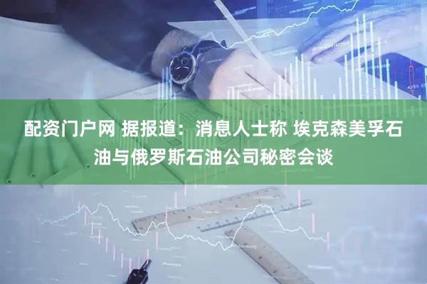 配资门户网 据报道：消息人士称 埃克森美孚石油与俄罗斯石油公司秘密会谈