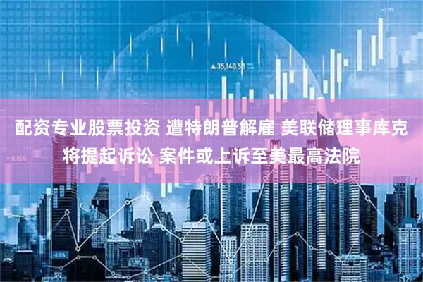 配资专业股票投资 遭特朗普解雇 美联储理事库克将提起诉讼 案件或上诉至美最高法院