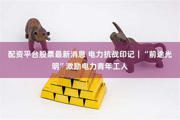 配资平台股票最新消息 电力抗战印记｜“前途光明”激励电力青年工人