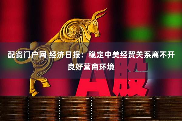配资门户网 经济日报：稳定中美经贸关系离不开良好营商环境