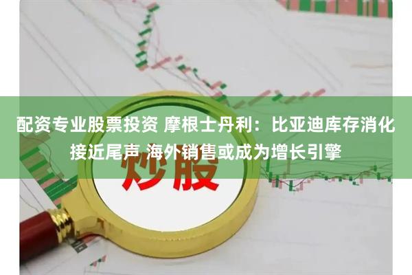 配资专业股票投资 摩根士丹利：比亚迪库存消化接近尾声 海外销售或成为增长引擎