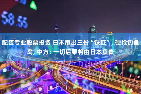 配资专业股票投资 日本甩出三份“铁证”, 硬抢钓鱼岛, 中方: 一切后果将由日本负责