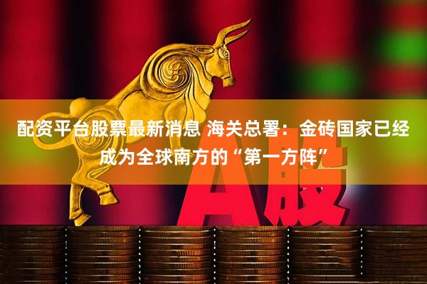 配资平台股票最新消息 海关总署：金砖国家已经成为全球南方的“第一方阵”