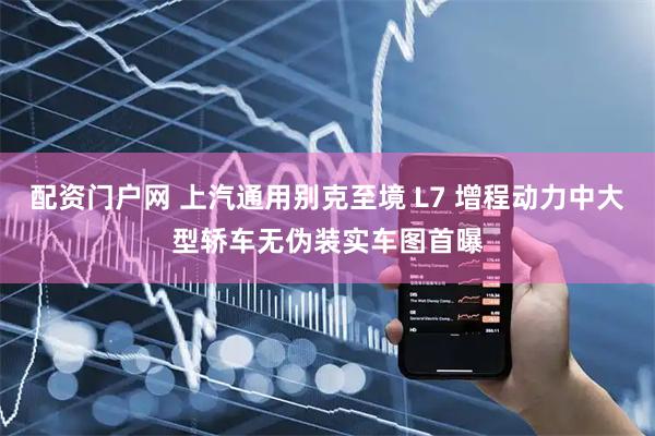 配资门户网 上汽通用别克至境 L7 增程动力中大型轿车无伪装实车图首曝