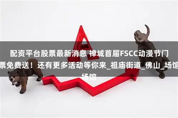 配资平台股票最新消息 禅城首届FSCC动漫节门票免费送！还有更多活动等你来_祖庙街道_佛山_场馆