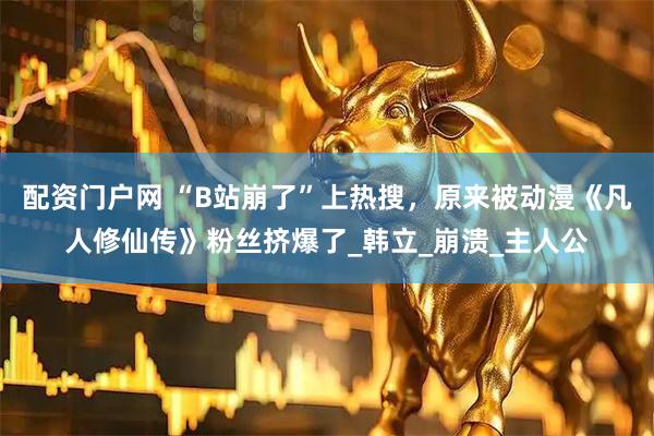 配资门户网 “B站崩了”上热搜，原来被动漫《凡人修仙传》粉丝挤爆了_韩立_崩溃_主人公