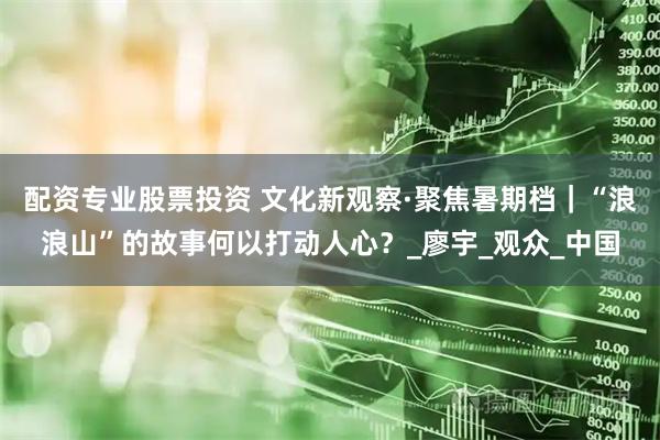 配资专业股票投资 文化新观察·聚焦暑期档｜“浪浪山”的故事何以打动人心？_廖宇_观众_中国